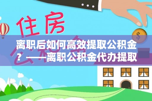 浪卡子离职后如何高效提取公积金？——离职公积金代办提取全流程解析
