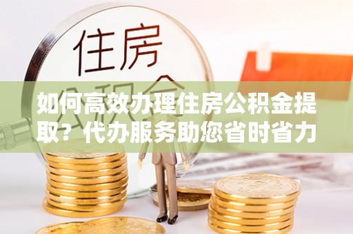 浪卡子如何高效办理住房公积金提取？代办服务助您省时省力