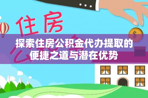 浪卡子探索住房公积金代办提取的便捷之道与潜在优势