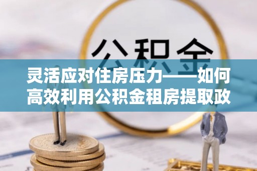 浪卡子灵活应对住房压力——如何高效利用公积金租房提取政策