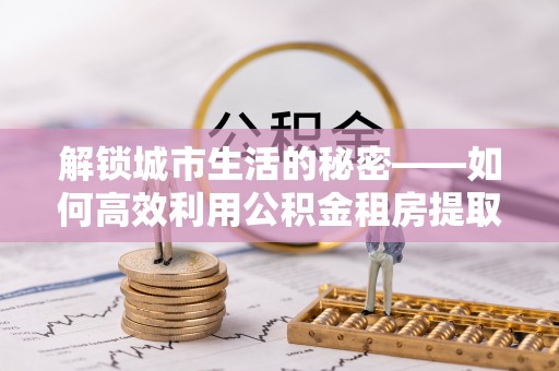 浪卡子解锁城市生活的秘密——如何高效利用公积金租房提取政策优化居住体验
