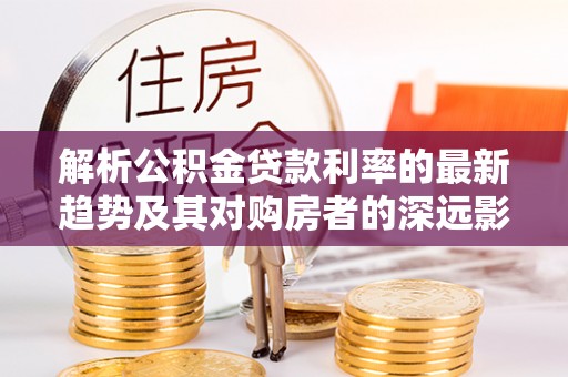 浪卡子解析公积金贷款利率的最新趋势及其对购房者的深远影响