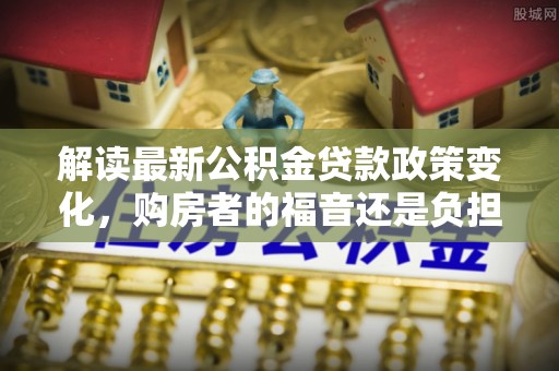 浪卡子解读最新公积金贷款政策变化，购房者的福音还是负担？