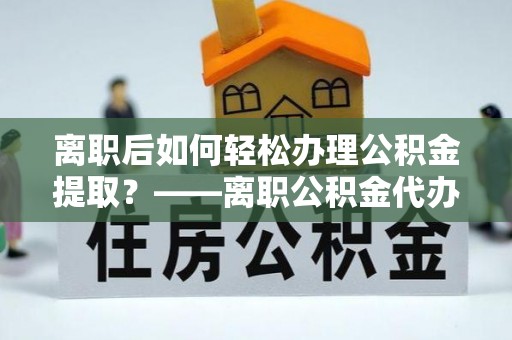 浪卡子离职后如何轻松办理公积金提取？——离职公积金代办提取服务详解