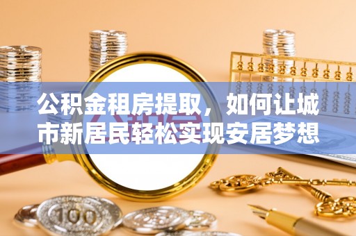 浪卡子公积金租房提取，如何让城市新居民轻松实现安居梦想