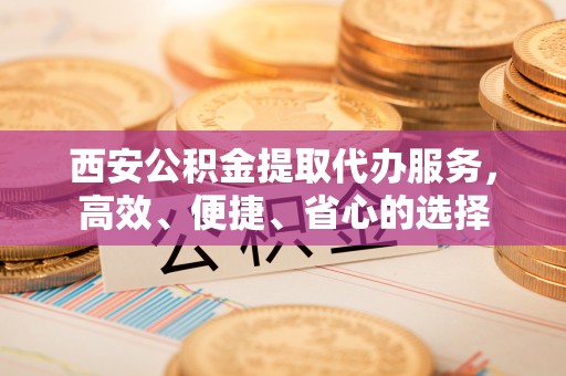 浪卡子西安公积金提取代办服务，高效、便捷、省心的选择