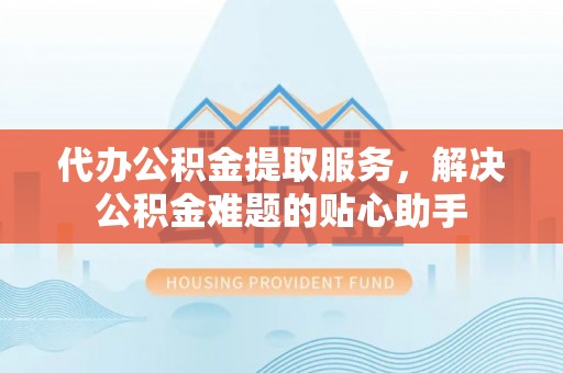 浪卡子代办公积金提取服务，解决公积金难题的贴心助手