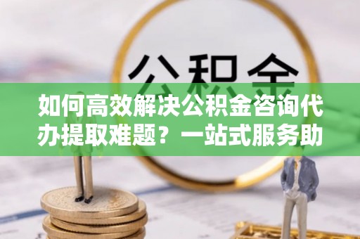 浪卡子如何高效解决公积金咨询代办提取难题？一站式服务助您轻松搞定