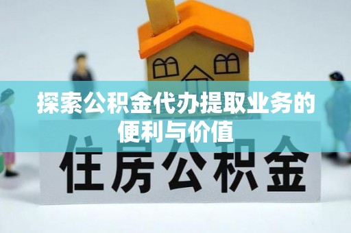 浪卡子探索公积金代办提取业务的便利与价值