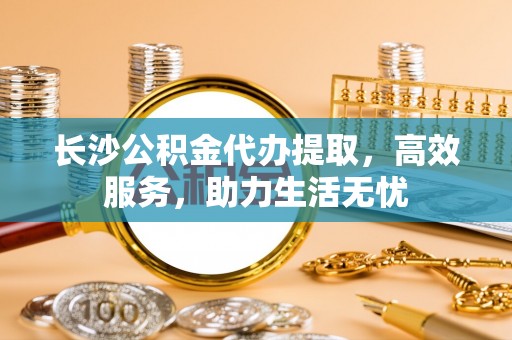 浪卡子长沙公积金代办提取，高效服务，助力生活无忧