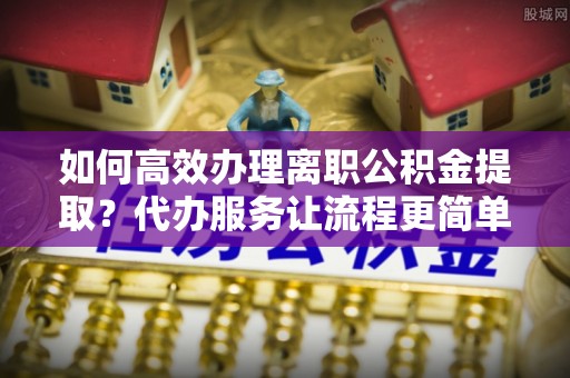 浪卡子如何高效办理离职公积金提取？代办服务让流程更简单