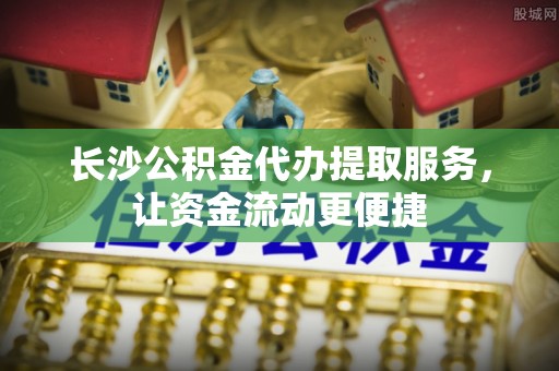 浪卡子长沙公积金代办提取服务，让资金流动更便捷
