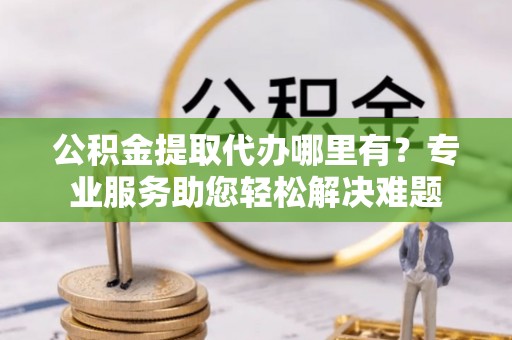 浪卡子公积金提取代办哪里有？专业服务助您轻松解决难题