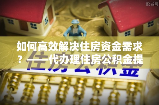 浪卡子如何高效解决住房资金需求？——代办理住房公积金提取服务全解析