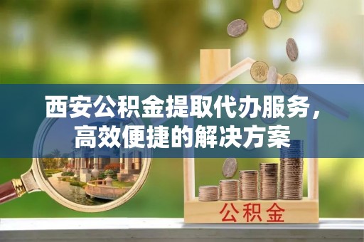 浪卡子西安公积金提取代办服务，高效便捷的解决方案