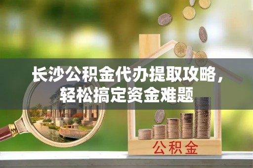 浪卡子长沙公积金代办提取攻略，轻松搞定资金难题