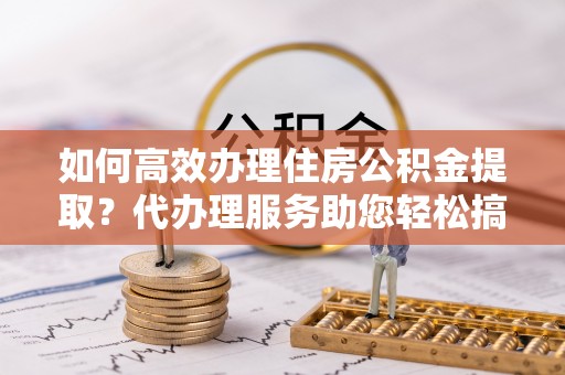 浪卡子如何高效办理住房公积金提取？代办理服务助您轻松搞定