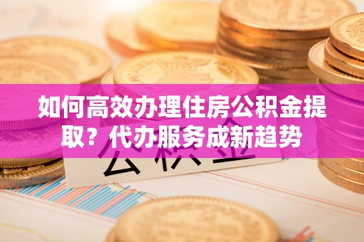 浪卡子如何高效办理住房公积金提取？代办服务成新趋势