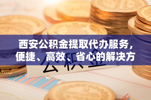 浪卡子西安公积金提取代办服务，便捷、高效、省心的解决方案