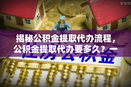 浪卡子揭秘公积金提取代办流程，公积金提取代办要多久？一文读懂