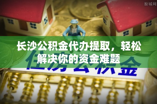 浪卡子长沙公积金代办提取，轻松解决你的资金难题