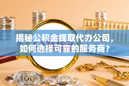 浪卡子揭秘公积金提取代办公司，如何选择可靠的服务商？