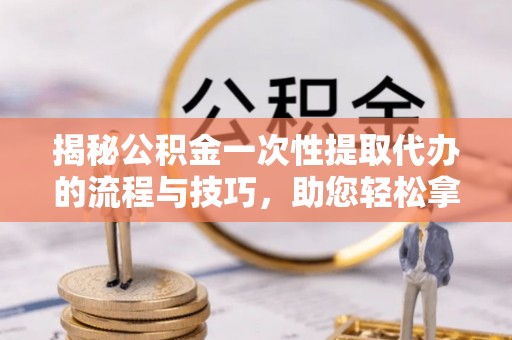 浪卡子揭秘公积金一次性提取代办的流程与技巧，助您轻松拿钱！