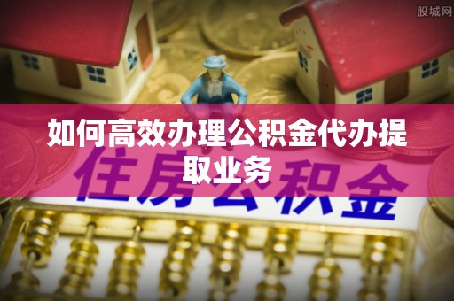 浪卡子如何高效办理公积金代办提取业务